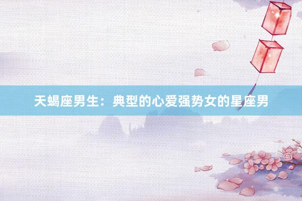 天蝎座男生：典型的心爱强势女的星座男